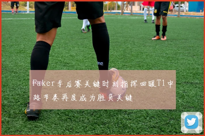 Faker季后赛关键时刻指挥回暖T1中路节奏再度成为胜负关键