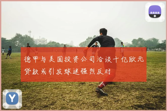 德甲与美国投资公司洽谈十亿欧元贷款或引发球迷强烈反对