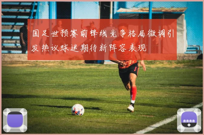 国足世预赛前锋线竞争格局微调引发热议球迷期待新阵容表现
