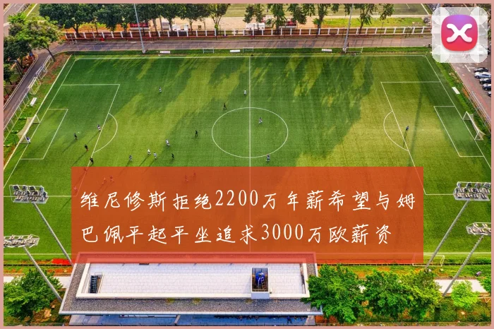 维尼修斯拒绝2200万年薪希望与姆巴佩平起平坐追求3000万欧薪资