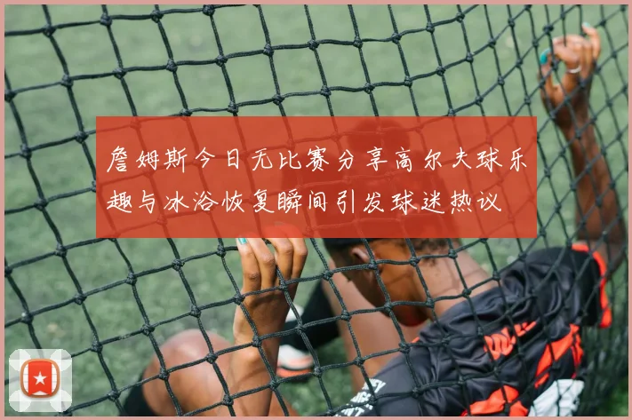 詹姆斯今日无比赛分享高尔夫球乐趣与冰浴恢复瞬间引发球迷热议