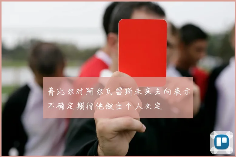 普比尔对阿尔瓦雷斯未来去向表示不确定期待他做出个人决定