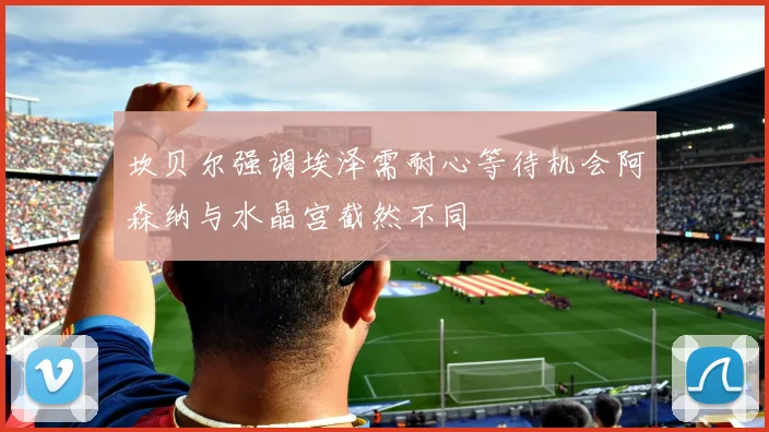 坎贝尔强调埃泽需耐心等待机会阿森纳与水晶宫截然不同