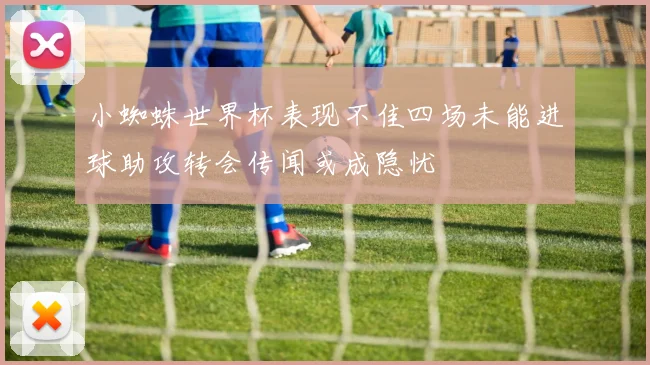 小蜘蛛世界杯表现不佳四场未能进球助攻转会传闻或成隐忧