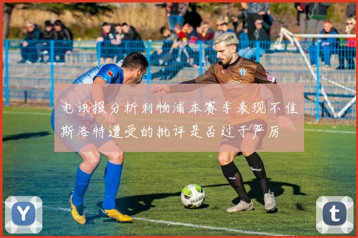 电讯报分析利物浦本赛季表现不佳斯洛特遭受的批评是否过于严厉