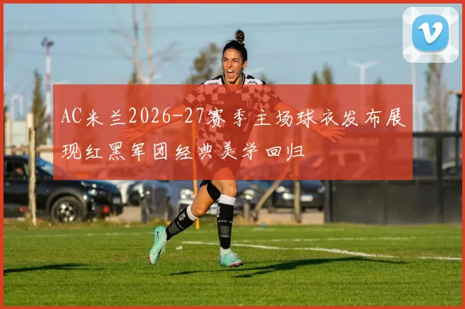 AC米兰2026-27赛季主场球衣发布展现红黑军团经典美学回归