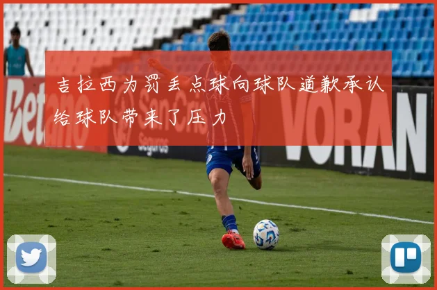 吉拉西为罚丢点球向球队道歉承认给球队带来了压力