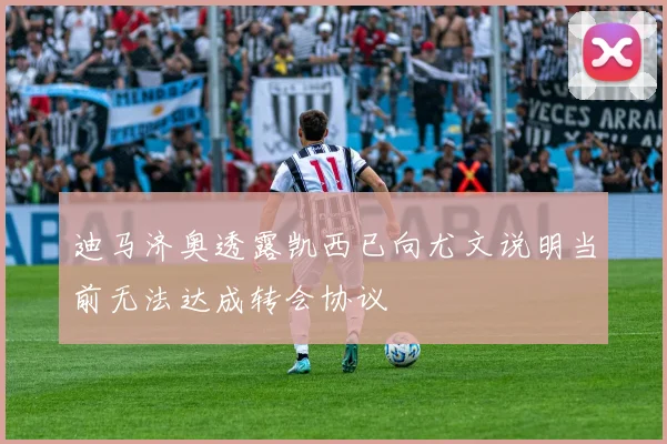 迪马济奥透露凯西已向尤文说明当前无法达成转会协议