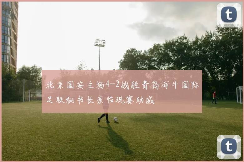 北京国安主场4-2战胜青岛海牛国际足联秘书长亲临观赛助威