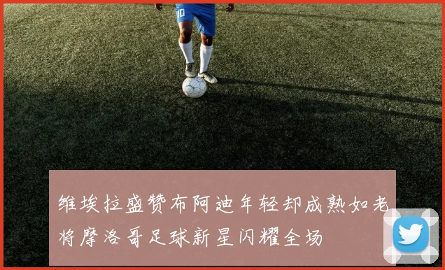 维埃拉盛赞布阿迪年轻却成熟如老将摩洛哥足球新星闪耀全场