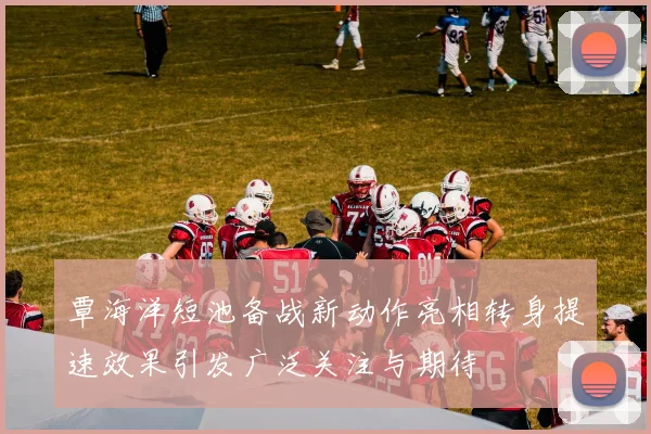覃海洋短池备战新动作亮相转身提速效果引发广泛关注与期待