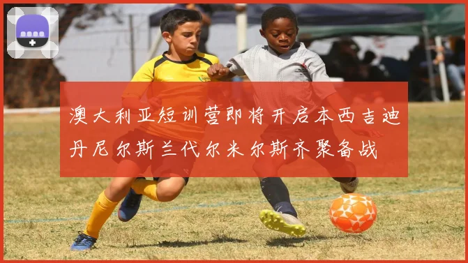 澳大利亚短训营即将开启本西吉迪丹尼尔斯兰代尔米尔斯齐聚备战