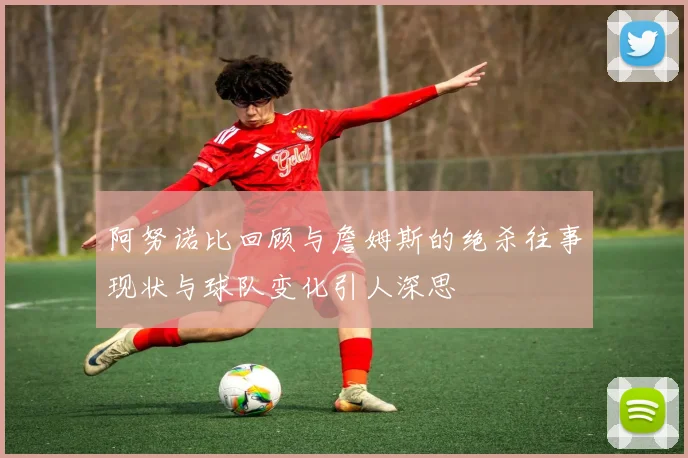 阿努诺比回顾与詹姆斯的绝杀往事现状与球队变化引人深思