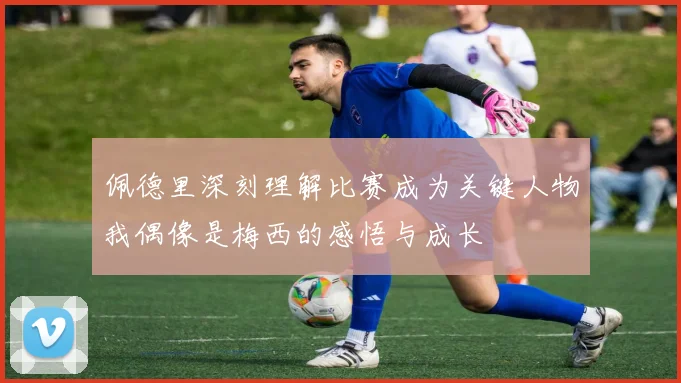佩德里深刻理解比赛成为关键人物我偶像是梅西的感悟与成长