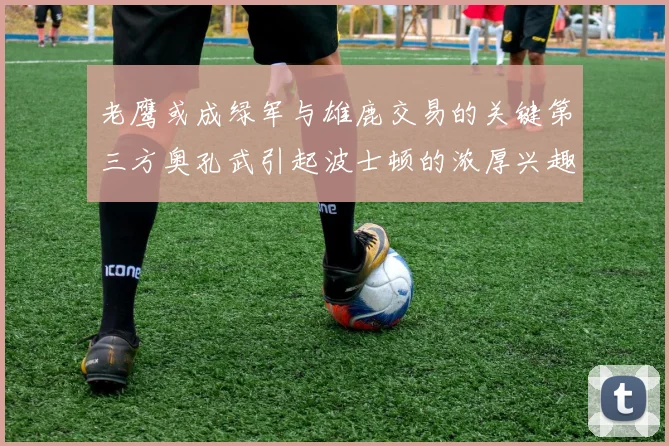 老鹰或成绿军与雄鹿交易的关键第三方奥孔武引起波士顿的浓厚兴趣