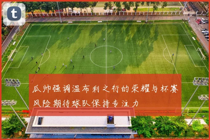 瓜帅强调温布利之行的荣耀与杯赛风险期待球队保持专注力