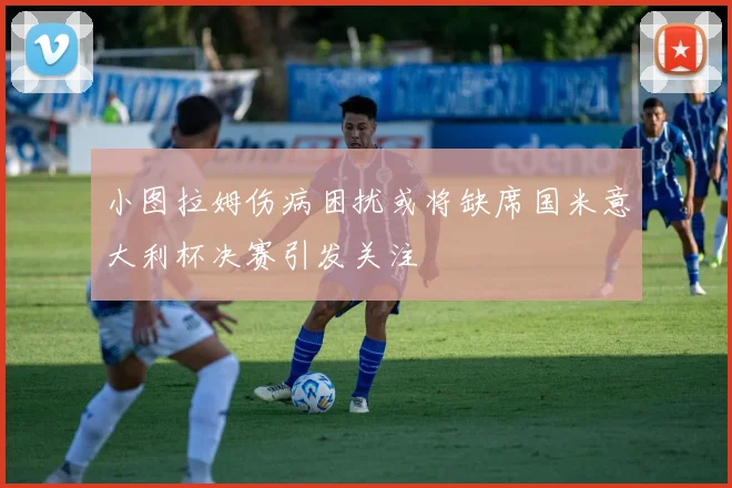 小图拉姆伤病困扰或将缺席国米意大利杯决赛引发关注