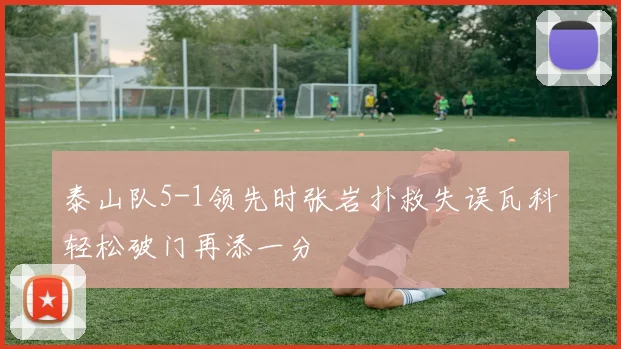 泰山队5-1领先时张岩扑救失误瓦科轻松破门再添一分