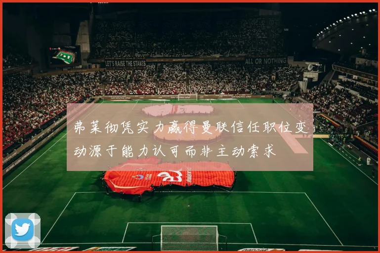 弗莱彻凭实力赢得曼联信任职位变动源于能力认可而非主动索求