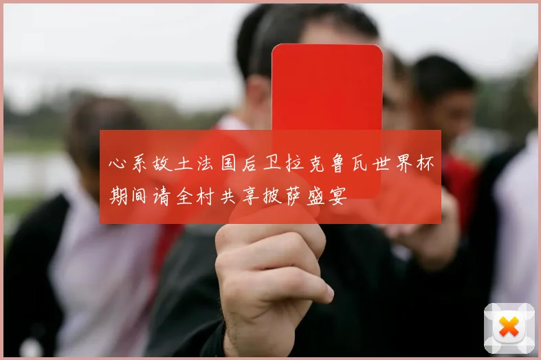 心系故土法国后卫拉克鲁瓦世界杯期间请全村共享披萨盛宴