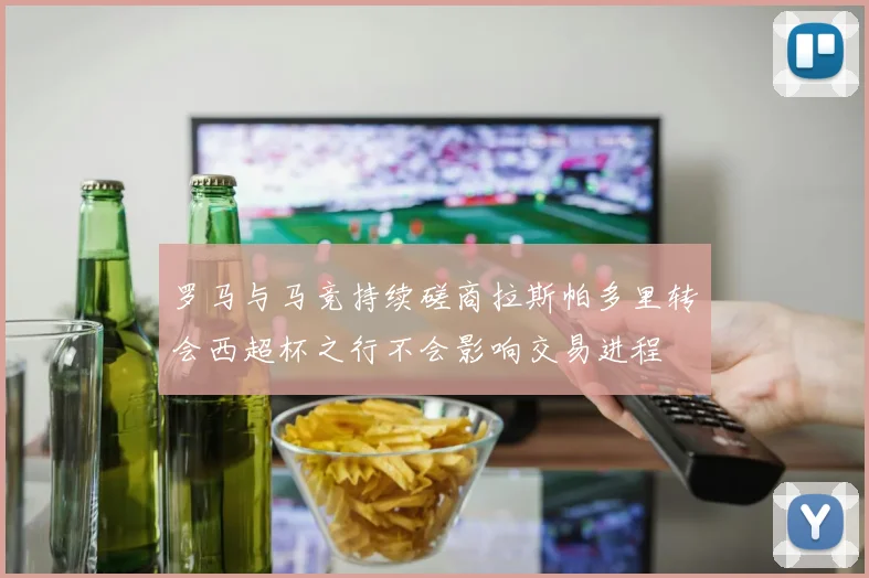 罗马与马竞持续磋商拉斯帕多里转会西超杯之行不会影响交易进程