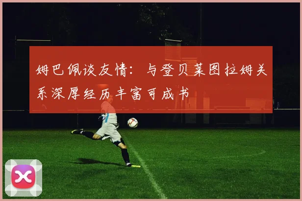 姆巴佩谈友情：与登贝莱图拉姆关系深厚经历丰富可成书