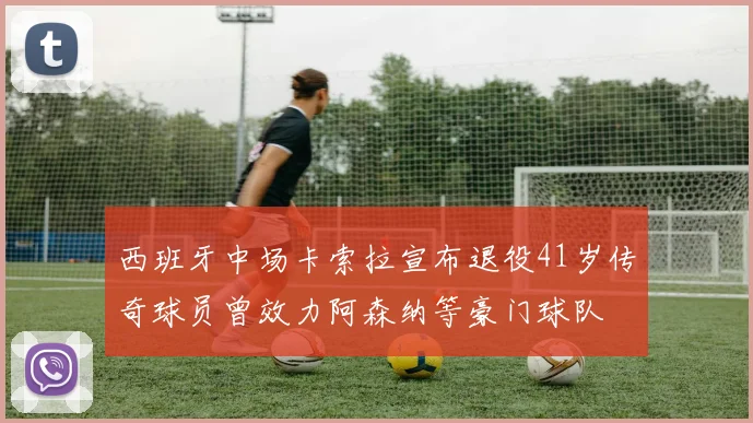 西班牙中场卡索拉宣布退役41岁传奇球员曾效力阿森纳等豪门球队