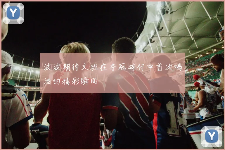 波波期待文班在夺冠游行中首次喝酒的精彩瞬间