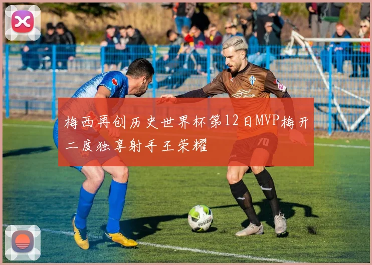 梅西再创历史世界杯第12日MVP梅开二度独享射手王荣耀