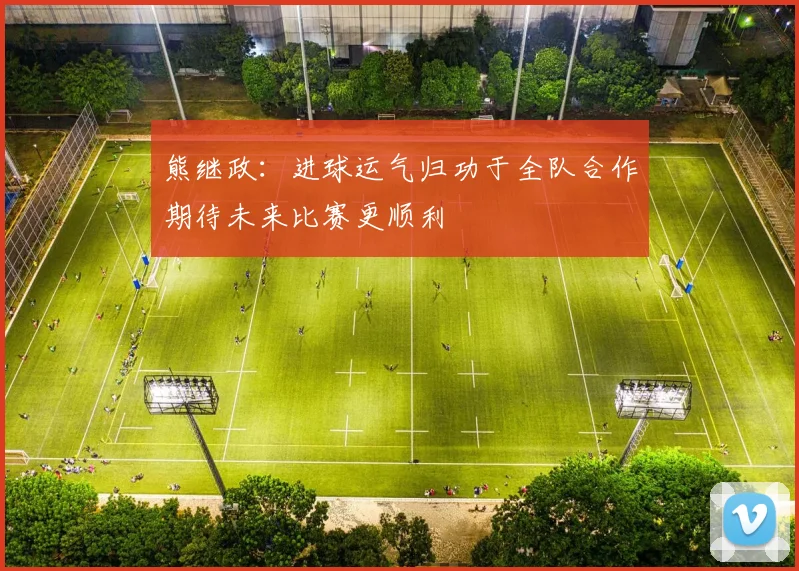 熊继政：进球运气归功于全队合作期待未来比赛更顺利
