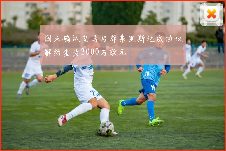 国米确认皇马与邓弗里斯达成协议解约金为2000万欧元